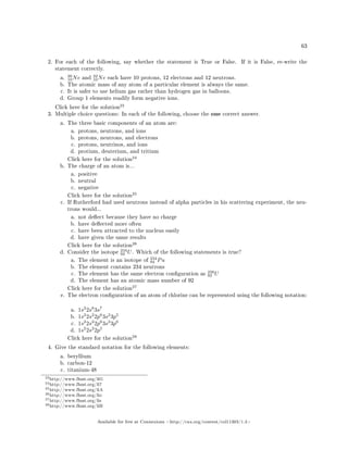 63
2. For each of the following, say whether the statement is True or False. If it is False, re-write the
statement correctly.
a.
20
10Ne and
22
10Ne each have 10 protons, 12 electrons and 12 neutrons.
b. The atomic mass of any atom of a particular element is always the same.
c. It is safer to use helium gas rather than hydrogen gas in balloons.
d. Group 1 elements readily form negative ions.
Click here for the solution
23
3. Multiple choice questions: In each of the following, choose the one correct answer.
a. The three basic components of an atom are:
a. protons, neutrons, and ions
b. protons, neutrons, and electrons
c. protons, neutrinos, and ions
d. protium, deuterium, and tritium
Click here for the solution
24
b. The charge of an atom is...
a. positive
b. neutral
c. negative
Click here for the solution
25
c. If Rutherford had used neutrons instead of alpha particles in his scattering experiment, the neu-
trons would...
a. not deect because they have no charge
b. have deected more often
c. have been attracted to the nucleus easily
d. have given the same results
Click here for the solution
26
d. Consider the isotope
234
92 U. Which of the following statements is true?
a. The element is an isotope of
234
94 Pu
b. The element contains 234 neutrons
c. The element has the same electron conguration as
238
92 U
d. The element has an atomic mass number of 92
Click here for the solution
27
e. The electron conguration of an atom of chlorine can be represented using the following notation:
a. 1s2
2s8
3s7
b. 1s2
2s2
2p6
3s2
3p5
c. 1s2
2s2
2p6
3s2
3p6
d. 1s2
2s2
2p5
Click here for the solution
28
4. Give the standard notation for the following elements:
a. beryllium
b. carbon-12
c. titanium-48
23http://www.fhsst.org/liG
24http://www.fhsst.org/li7
25http://www.fhsst.org/liA
26http://www.fhsst.org/lio
27http://www.fhsst.org/lis
28http://www.fhsst.org/liH
Available for free at Connexions http://cnx.org/content/col11303/1.4
 