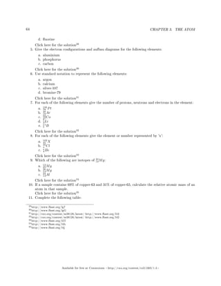 64 CHAPTER 3. THE ATOM
d. uorine
Click here for the solution
29
5. Give the electron congurations and aufbau diagrams for the following elements:
a. aluminium
b. phosphorus
c. carbon
Click here for the solution
30
6. Use standard notation to represent the following elements:
a. argon
b. calcium
c. silver-107
d. bromine-79
Click here for the solution
31
7. For each of the following elements give the number of protons, neutrons and electrons in the element:
a.
195
78 Pt
b.
40
18Ar
c.
59
27Co
d.
7
3Li
e.
11
5 B
Click here for the solution
32
8. For each of the following elements give the element or number represented by 'x':
a.
103
45 X
b.
35
x Cl
c.
x
4Be
Click here for the solution
33
9. Which of the following are isotopes of
24
12Mg:
a.
12
25Mg
b.
26
12Mg
c.
24
13Al
Click here for the solution
34
10. If a sample contains 69% of copper-63 and 31% of copper-65, calculate the relative atomic mass of an
atom in that sample.
Click here for the solution
35
11. Complete the following table:
29http://www.fhsst.org/lg7
30http://www.fhsst.org/lgG
31http://cnx.org/content/m38126/latest/ http://www.fhsst.org/l44
32http://cnx.org/content/m38126/latest/ http://www.fhsst.org/l42
33http://www.fhsst.org/l4T
34http://www.fhsst.org/l4b
35http://www.fhsst.org/l4j
Available for free at Connexions http://cnx.org/content/col11303/1.4
 
