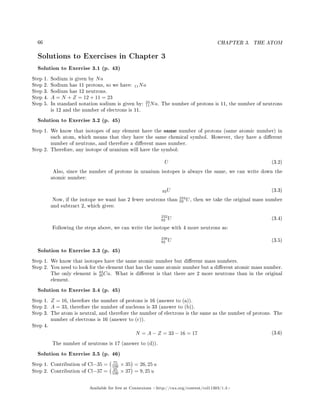 66 CHAPTER 3. THE ATOM
Solutions to Exercises in Chapter 3
Solution to Exercise 3.1 (p. 43)
Step 1. Sodium is given by Na
Step 2. Sodium has 11 protons, so we have: 11Na
Step 3. Sodium has 12 neutrons.
Step 4. A = N + Z = 12 + 11 = 23
Step 5. In standard notation sodium is given by:
23
11Na. The number of protons is 11, the number of neutrons
is 12 and the number of electrons is 11.
Solution to Exercise 3.2 (p. 45)
Step 1. We know that isotopes of any element have the same number of protons (same atomic number) in
each atom, which means that they have the same chemical symbol. However, they have a dierent
number of neutrons, and therefore a dierent mass number.
Step 2. Therefore, any isotope of uranium will have the symbol:
U (3.2)
Also, since the number of protons in uranium isotopes is always the same, we can write down the
atomic number:
92U (3.3)
Now, if the isotope we want has 2 fewer neutrons than
234
92 U, then we take the original mass number
and subtract 2, which gives:
232
92 U (3.4)
Following the steps above, we can write the isotope with 4 more neutrons as:
238
92 U (3.5)
Solution to Exercise 3.3 (p. 45)
Step 1. We know that isotopes have the same atomic number but dierent mass numbers.
Step 2. You need to look for the element that has the same atomic number but a dierent atomic mass number.
The only element is
42
20Ca. What is dierent is that there are 2 more neutrons than in the original
element.
Solution to Exercise 3.4 (p. 45)
Step 1. Z = 16, therefore the number of protons is 16 (answer to (a)).
Step 2. A = 33, therefore the number of nucleons is 33 (answer to (b)).
Step 3. The atom is neutral, and therefore the number of electrons is the same as the number of protons. The
number of electrons is 16 (answer to (c)).
Step 4.
N = A − Z = 33 − 16 = 17 (3.6)
The number of neutrons is 17 (answer to (d)).
Solution to Exercise 3.5 (p. 46)
Step 1. Contribution of Cl−35 = 75
100 × 35 = 26, 25 u
Step 2. Contribution of Cl−37 = 25
100 × 37 = 9, 25 u
Available for free at Connexions http://cnx.org/content/col11303/1.4
 