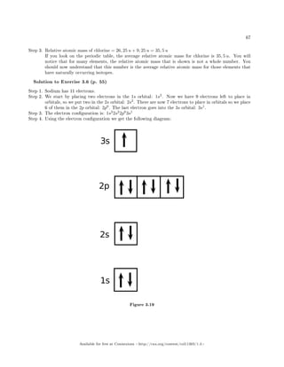 67
Step 3. Relative atomic mass of chlorine = 26, 25 u + 9, 25 u = 35, 5 u
If you look on the periodic table, the average relative atomic mass for chlorine is 35, 5 u. You will
notice that for many elements, the relative atomic mass that is shown is not a whole number. You
should now understand that this number is the average relative atomic mass for those elements that
have naturally occurring isotopes.
Solution to Exercise 3.6 (p. 55)
Step 1. Sodium has 11 electrons.
Step 2. We start by placing two electrons in the 1s orbital: 1s2
. Now we have 9 electrons left to place in
orbitals, so we put two in the 2s orbital: 2s2
. There are now 7 electrons to place in orbitals so we place
6 of them in the 2p orbital: 2p6
. The last electron goes into the 3s orbital: 3s1
.
Step 3. The electron conguration is: 1s2
2s2
2p6
3s1
Step 4. Using the electron conguration we get the following diagram:
Figure 3.19
Available for free at Connexions http://cnx.org/content/col11303/1.4
 