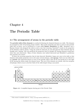 Chapter 4
The Periodic Table1
4.1 The arrangement of atoms in the periodic table
The periodic table of the elements is a method of showing the chemical elements in a table. The elements
are arranged in order of increasing atomic number. Most of the work that was done to arrive at the periodic
table that we know, can be attributed to a man called Dmitri Mendeleev in 1869. Mendeleev was a
Russian chemist who designed the table in such a way that recurring (periodic) trends in the properties
of the elements could be shown. Using the trends he observed, he even left gaps for those elements that he
thought were 'missing'. He even predicted the properties that he thought the missing elements would have
when they were discovered. Many of these elements were indeed discovered and Mendeleev's predictions
were proved to be correct.
To show the recurring properties that he had observed, Mendeleev began new rows in his table so that
elements with similar properties were in the same vertical columns, called groups. Each row was referred to
as a period. One important feature to note in the periodic table is that all the non-metals are to the right
of the zig-zag line drawn under the element boron. The rest of the elements are metals, with the exception
of hydrogen which occurs in the rst block of the table despite being a non-metal.
Figure 4.1: A simplied diagram showing part of the Periodic Table
1This content is available online at http://cnx.org/content/m38133/1.6/.
Available for free at Connexions http://cnx.org/content/col11303/1.4
69
 