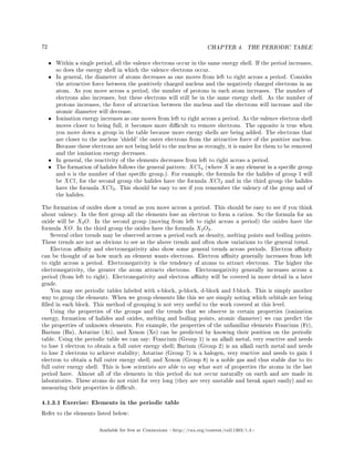 72 CHAPTER 4. THE PERIODIC TABLE
• Within a single period, all the valence electrons occur in the same energy shell. If the period increases,
so does the energy shell in which the valence electrons occur.
• In general, the diameter of atoms decreases as one moves from left to right across a period. Consider
the attractive force between the positively charged nucleus and the negatively charged electrons in an
atom. As you move across a period, the number of protons in each atom increases. The number of
electrons also increases, but these electrons will still be in the same energy shell. As the number of
protons increases, the force of attraction between the nucleus and the electrons will increase and the
atomic diameter will decrease.
• Ionisation energy increases as one moves from left to right across a period. As the valence electron shell
moves closer to being full, it becomes more dicult to remove electrons. The opposite is true when
you move down a group in the table because more energy shells are being added. The electrons that
are closer to the nucleus 'shield' the outer electrons from the attractive force of the positive nucleus.
Because these electrons are not being held to the nucleus as strongly, it is easier for them to be removed
and the ionisation energy decreases.
• In general, the reactivity of the elements decreases from left to right across a period.
• The formation of halides follows the general pattern: XCln (where X is any element in a specic group
and n is the number of that specic group.). For example, the formula for the halides of group 1 will
be XCl, for the second group the halides have the formula XCl2 and in the third group the halides
have the formula XCl3. This should be easy to see if you remember the valency of the group and of
the halides.
The formation of oxides show a trend as you move across a period. This should be easy to see if you think
about valency. In the rst group all the elements lose an electron to form a cation. So the formula for an
oxide will be X2O. In the second group (moving from left to right across a period) the oxides have the
formula XO. In the third group the oxides have the formula X2O3.
Several other trends may be observed across a period such as density, melting points and boiling points.
These trends are not as obvious to see as the above trends and often show variations to the general trend.
Electron anity and electronegativity also show some general trends across periods. Electron anity
can be thought of as how much an element wants electrons. Electron anity generally increases from left
to right across a period. Electronegativity is the tendency of atoms to attract electrons. The higher the
electronegativity, the greater the atom attracts electrons. Electronegativity generally increases across a
period (from left to right). Electronegativity and electron anity will be covered in more detail in a later
grade.
You may see periodic tables labeled with s-block, p-block, d-block and f-block. This is simply another
way to group the elements. When we group elements like this we are simply noting which orbitals are being
lled in each block. This method of grouping is not very useful to the work covered at this level.
Using the properties of the groups and the trends that we observe in certain properties (ionization
energy, formation of halides and oxides, melting and boiling points, atomic diameter) we can predict the
the properties of unknown elements. For example, the properties of the unfamiliar elements Francium (Fr),
Barium (Ba), Astatine (At), and Xenon (Xe) can be predicted by knowing their position on the periodic
table. Using the periodic table we can say: Francium (Group 1) is an alkali metal, very reactive and needs
to lose 1 electron to obtain a full outer energy shell; Barium (Group 2) is an alkali earth metal and needs
to lose 2 electrons to achieve stability; Astatine (Group 7) is a halogen, very reactive and needs to gain 1
electron to obtain a full outer energy shell; and Xenon (Group 8) is a noble gas and thus stable due to its
full outer energy shell. This is how scientists are able to say what sort of properties the atoms in the last
period have. Almost all of the elements in this period do not occur naturally on earth and are made in
laboratories. These atoms do not exist for very long (they are very unstable and break apart easily) and so
measuring their properties is dicult.
4.1.3.1 Exercise: Elements in the periodic table
Refer to the elements listed below:
Available for free at Connexions http://cnx.org/content/col11303/1.4
 