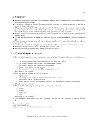 77
4.3 Summary
• Elements are arranged in periods and groups on the periodic table. The elements are arranged according
to increasing atomic number.
• A group is a column on the periodic table containing elements with similar properties. A period is
a row on the periodic table.
• The groups on the periodic table are labeled from 1 to 8. The rst group is known as the alkali metals,
the second group is known as the alkali earth metals, the seventh group is known as the halogens and
the eighth group is known as the noble gases. Each group has the same properties.
• Several trends such as ionisation energy and atomic diameter can be seen across the periods of the
periodic table
• An ion is a charged atom. A cation is a positively charged ion and an anion is a negatively charged
ion.
• When forming an ion, an atom will lose or gain the number of electrons that will make its valence
energy level full.
• An element's ionisation energy is the energy that is needed to remove one electron from an atom.
• Ionisation energy increases across a period in the periodic table.
• Ionisation energy decreases down a group in the periodic table.
4.4 End of chapter exercises
1. For the following questions state whether they are true or false. If they are false, correct the statement.
a. The group 1 elements are sometimes known as the alkali earth metals.
b. The group 2 elements tend to lose 2 electrons to form cations.
c. The group 8 elements are known as the noble gases.
d. Group 7 elements are very unreactive.
e. The transition elements are found between groups 3 and 4.
Click here for the solution
6
2. Give one word or term for each of the following:
a. A positive ion
b. The energy that is needed to remove one electron from an atom
c. A horizontal row on the periodic table
d. A very reactive group of elements that is missing just one electron from their outer shells.
Click here for the solution
7
3. For each of the following elements give the ion that will be formed:
a. sodium
b. bromine
c. magnesium
d. oxygen
Click here for the solution
8
4. The following table shows the rst ionisation energies for the elements of period 1 and
2.
6http://www.fhsst.org/l4Z
7http://www.fhsst.org/l4K
8http://cnx.org/content/m38133/latest/ http://www.fhsst.org/l4B
Available for free at Connexions http://cnx.org/content/col11303/1.4
 