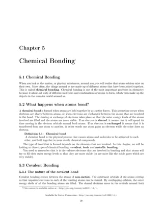 Chapter 5
Chemical Bonding1
5.1 Chemical Bonding
When you look at the matter, or physical substances, around you, you will realise that atoms seldom exist on
their own. More often, the things around us are made up of dierent atoms that have been joined together.
This is called chemical bonding. Chemical bonding is one of the most important processes in chemistry
because it allows all sorts of dierent molecules and combinations of atoms to form, which then make up the
objects in the complex world around us.
5.2 What happens when atoms bond?
A chemical bond is formed when atoms are held together by attractive forces. This attraction occurs when
electrons are shared between atoms, or when electrons are exchanged between the atoms that are involved
in the bond. The sharing or exchange of electrons takes place so that the outer energy levels of the atoms
involved are lled and the atoms are more stable. If an electron is shared, it means that it will spend its
time moving in the electron orbitals around both atoms. If an electron is exchanged it means that it is
transferred from one atom to another, in other words one atom gains an electron while the other loses an
electron.
Denition 5.1: Chemical bond
A chemical bond is the physical process that causes atoms and molecules to be attracted to each
other, and held together in more stable chemical compounds.
The type of bond that is formed depends on the elements that are involved. In this chapter, we will be
looking at three types of chemical bonding: covalent, ionic and metallic bonding.
You need to remember that it is the valence electrons that are involved in bonding and that atoms will
try to ll their outer energy levels so that they are more stable (or are more like the noble gases which are
very stable).
5.3 Covalent Bonding
5.3.1 The nature of the covalent bond
Covalent bonding occurs between the atoms of non-metals. The outermost orbitals of the atoms overlap
so that unpaired electrons in each of the bonding atoms can be shared. By overlapping orbitals, the outer
energy shells of all the bonding atoms are lled. The shared electrons move in the orbitals around both
1This content is available online at http://cnx.org/content/m38131/1.6/.
Available for free at Connexions http://cnx.org/content/col11303/1.4
79
 