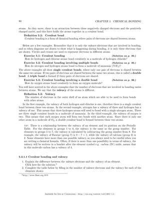 80 CHAPTER 5. CHEMICAL BONDING
atoms. As they move, there is an attraction between these negatively charged electrons and the positively
charged nuclei, and this force holds the atoms together in a covalent bond.
Denition 5.2: Covalent bond
Covalent bonding is a form of chemical bonding where pairs of electrons are shared between atoms.
Below are a few examples. Remember that it is only the valence electrons that are involved in bonding,
and so when diagrams are drawn to show what is happening during bonding, it is only these electrons that
are shown. Circles and crosses are used to represent electrons in dierent atoms.
Exercise 5.1: Covalent bonding (Solution on p. 95.)
How do hydrogen and chlorine atoms bond covalently in a molecule of hydrogen chloride?
Exercise 5.2: Covalent bonding involving multiple bonds (Solution on p. 95.)
How do nitrogen and hydrogen atoms bond to form a molecule of ammonia (NH3)?
The above examples all show single covalent bonds, where only one pair of electrons is shared between
the same two atoms. If two pairs of electrons are shared between the same two atoms, this is called a double
bond. A triple bond is formed if three pairs of electrons are shared.
Exercise 5.3: Covalent bonding involving a double bond (Solution on p. 96.)
How do oxygen atoms bond covalently to form an oxygen molecule?
You will have noticed in the above examples that the number of electrons that are involved in bonding varies
between atoms. We say that the valency of the atoms is dierent.
Denition 5.3: Valency
The number of electrons in the outer shell of an atom which are able to be used to form bonds
with other atoms.
In the rst example, the valency of both hydrogen and chlorine is one, therefore there is a single covalent
bond between these two atoms. In the second example, nitrogen has a valency of three and hydrogen has a
valency of one. This means that three hydrogen atoms will need to bond with a single nitrogen atom. There
are three single covalent bonds in a molecule of ammonia. In the third example, the valency of oxygen is
two. This means that each oxygen atom will form two bonds with another atom. Since there is only one
other atom in a molecule of O2, a double covalent bond is formed between these two atoms.
tip: There is a relationship between the valency of an element and its position on the Periodic
Table. For the elements in groups 1 to 4, the valency is the same as the group number. For
elements in groups 5 to 7, the valency is calculated by subtracting the group number from 8. For
example, the valency of uorine (group 7) is 8 − 7 = 1, while the valency of calcium (group 2) is
2. Some elements have more than one possible valency, so you always need to be careful when you
are writing a chemical formula. Often, if there is more than one possibility in terms of valency, the
valency will be written in a bracket after the element symbol e.g. carbon (IV) oxide, means that
in this molecule carbon has a valency of 4.
5.3.1.1 Covalent bonding and valency
1. Explain the dierence between the valence electrons and the valency of an element.
Click here for the solution.
2
2. Complete the table below by lling in the number of valence electrons and the valency for each of the
elements shown:
2http://www.fhsst.org/lOY
Available for free at Connexions http://cnx.org/content/col11303/1.4
 