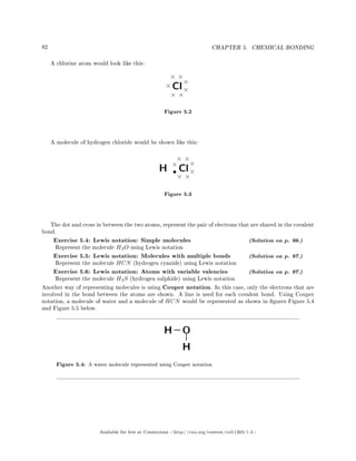 82 CHAPTER 5. CHEMICAL BONDING
A chlorine atom would look like this:
Figure 5.2
A molecule of hydrogen chloride would be shown like this:
Figure 5.3
The dot and cross in between the two atoms, represent the pair of electrons that are shared in the covalent
bond.
Exercise 5.4: Lewis notation: Simple molecules (Solution on p. 96.)
Represent the molecule H2O using Lewis notation
Exercise 5.5: Lewis notation: Molecules with multiple bonds (Solution on p. 97.)
Represent the molecule HCN (hydrogen cyanide) using Lewis notation
Exercise 5.6: Lewis notation: Atoms with variable valencies (Solution on p. 97.)
Represent the molecule H2S (hydrogen sulphide) using Lewis notation
Another way of representing molecules is using Couper notation. In this case, only the electrons that are
involved in the bond between the atoms are shown. A line is used for each covalent bond. Using Couper
notation, a molecule of water and a molecule of HCN would be represented as shown in gures Figure 5.4
and Figure 5.5 below.
Figure 5.4: A water molecule represented using Couper notation
Available for free at Connexions http://cnx.org/content/col11303/1.4
 