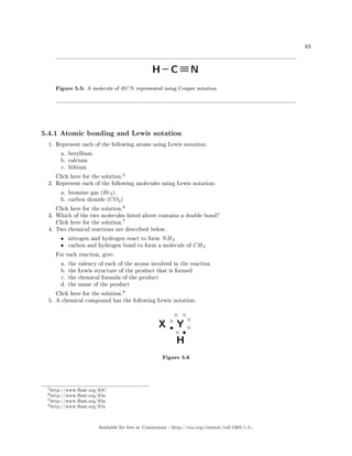 83
Figure 5.5: A molecule of HCN represented using Couper notation
5.4.1 Atomic bonding and Lewis notation
1. Represent each of the following atoms using Lewis notation:
a. beryllium
b. calcium
c. lithium
Click here for the solution.
5
2. Represent each of the following molecules using Lewis notation:
a. bromine gas (Br2)
b. carbon dioxide (CO2)
Click here for the solution.
6
3. Which of the two molecules listed above contains a double bond?
Click here for the solution.
7
4. Two chemical reactions are described below.
• nitrogen and hydrogen react to form NH3
• carbon and hydrogen bond to form a molecule of CH4
For each reaction, give:
a. the valency of each of the atoms involved in the reaction
b. the Lewis structure of the product that is formed
c. the chemical formula of the product
d. the name of the product
Click here for the solution.
8
5. A chemical compound has the following Lewis notation:
Figure 5.6
5http://www.fhsst.org/lOC
6http://www.fhsst.org/lOa
7http://www.fhsst.org/lOa
8http://www.fhsst.org/lOx
Available for free at Connexions http://cnx.org/content/col11303/1.4
 