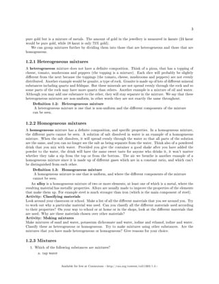 3
pure gold but is a mixture of metals. The amount of gold in the jewellery is measured in karats (24 karat
would be pure gold, while 18 karat is only 75% gold).
We can group mixtures further by dividing them into those that are heterogeneous and those that are
homogeneous.
1.2.1 Heterogeneous mixtures
A heterogeneous mixture does not have a denite composition. Think of a pizza, that has a topping of
cheese, tomato, mushrooms and peppers (the topping is a mixture). Each slice will probably be slightly
dierent from the next because the toppings (the tomato, cheese, mushrooms and peppers) are not evenly
distributed. Another example would be granite, a type of rock. Granite is made up of lots of dierent mineral
substances including quartz and feldspar. But these minerals are not spread evenly through the rock and so
some parts of the rock may have more quartz than others. Another example is a mixture of oil and water.
Although you may add one substance to the other, they will stay separate in the mixture. We say that these
heterogeneous mixtures are non-uniform, in other words they are not exactly the same throughout.
Denition 1.2: Heterogeneous mixture
A heterogeneous mixture is one that is non-uniform and the dierent components of the mixture
can be seen.
1.2.2 Homogeneous mixtures
A homogeneous mixture has a denite composition, and specic properties. In a homogeneous mixture,
the dierent parts cannot be seen. A solution of salt dissolved in water is an example of a homogeneous
mixture. When the salt dissolves, it will spread evenly through the water so that all parts of the solution
are the same, and you can no longer see the salt as being separate from the water. Think also of a powdered
drink that you mix with water. Provided you give the container a good shake after you have added the
powder to the water, the drink will have the same sweet taste for anyone who drinks it, it won't matter
whether they take a sip from the top or from the bottom. The air we breathe is another example of a
homogeneous mixture since it is made up of dierent gases which are in a constant ratio, and which can't
be distinguished from each other.
Denition 1.3: Homogeneous mixture
A homogeneous mixture is one that is uniform, and where the dierent components of the mixture
cannot be seen.
An alloy is a homogeneous mixture of two or more elements, at least one of which is a metal, where the
resulting material has metallic properties. Alloys are usually made to improve the properties of the elements
that make them up. For example steel is much stronger than iron (which is the main component of steel).
Activity: Classifying materials
Look around your classroom or school. Make a list of all the dierent materials that you see around you. Try
to work out why a particular material was used. Can you classify all the dierent materials used according
to their properties? On your way to school or at home or in the shops, look at the dierent materials that
are used. Why are these materials chosen over other materials?
Activity: Making mixtures
Make mixtures of sand and water, potassium dichromate and water, iodine and ethanol, iodine and water.
Classify these as heterogeneous or homogeneous. Try to make mixtures using other substances. Are the
mixtures that you have made heterogeneous or homogeneous? Give reasons for your choice.
1.2.3 Mixtures
1. Which of the following substances are mixtures?
a. tap water
Available for free at Connexions http://cnx.org/content/col11303/1.4
 