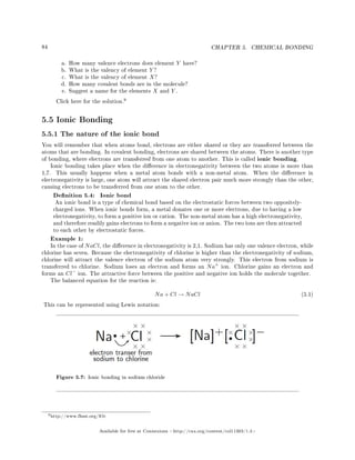 84 CHAPTER 5. CHEMICAL BONDING
a. How many valence electrons does element Y have?
b. What is the valency of element Y ?
c. What is the valency of element X?
d. How many covalent bonds are in the molecule?
e. Suggest a name for the elements X and Y .
Click here for the solution.
9
5.5 Ionic Bonding
5.5.1 The nature of the ionic bond
You will remember that when atoms bond, electrons are either shared or they are transferred between the
atoms that are bonding. In covalent bonding, electrons are shared between the atoms. There is another type
of bonding, where electrons are transferred from one atom to another. This is called ionic bonding.
Ionic bonding takes place when the dierence in electronegativity between the two atoms is more than
1,7. This usually happens when a metal atom bonds with a non-metal atom. When the dierence in
electronegativity is large, one atom will attract the shared electron pair much more strongly than the other,
causing electrons to be transferred from one atom to the other.
Denition 5.4: Ionic bond
An ionic bond is a type of chemical bond based on the electrostatic forces between two oppositely-
charged ions. When ionic bonds form, a metal donates one or more electrons, due to having a low
electronegativity, to form a positive ion or cation. The non-metal atom has a high electronegativity,
and therefore readily gains electrons to form a negative ion or anion. The two ions are then attracted
to each other by electrostatic forces.
Example 1:
In the case of NaCl, the dierence in electronegativity is 2,1. Sodium has only one valence electron, while
chlorine has seven. Because the electronegativity of chlorine is higher than the electronegativity of sodium,
chlorine will attract the valence electron of the sodium atom very strongly. This electron from sodium is
transferred to chlorine. Sodium loses an electron and forms an Na+
ion. Chlorine gains an electron and
forms an Cl−
ion. The attractive force between the positive and negative ion holds the molecule together.
The balanced equation for the reaction is:
Na + Cl → NaCl (5.1)
This can be represented using Lewis notation:
Figure 5.7: Ionic bonding in sodium chloride
9http://www.fhsst.org/lOc
Available for free at Connexions http://cnx.org/content/col11303/1.4
 