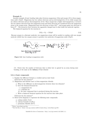 85
Example 2:
Another example of ionic bonding takes place between magnesium (Mg) and oxygen (O) to form magne-
sium oxide (MgO). Magnesium has two valence electrons and an electronegativity of 1,2, while oxygen has
six valence electrons and an electronegativity of 3,5. Since oxygen has a higher electronegativity, it attracts
the two valence electrons from the magnesium atom and these electrons are transferred from the magnesium
atom to the oxygen atom. Magnesium loses two electrons to form Mg2+
, and oxygen gains two electrons to
form O2−
. The attractive force between the oppositely charged ions is what holds the molecule together.
The balanced equation for the reaction is:
2Mg + O2 → 2MgO (5.2)
Because oxygen is a diatomic molecule, two magnesium atoms will be needed to combine with one oxygen
molecule (which has two oxygen atoms) to produce two molecules of magnesium oxide (MgO).
Figure 5.8: Ionic bonding in magnesium oxide
tip: Notice that the number of electrons that is either lost or gained by an atom during ionic
bonding, is the same as the valency of that element
5.5.1.1 Ionic compounds
1. Explain the dierence between a covalent and an ionic bond.
Click here for the solution
10
2. Magnesium and chlorine react to form magnesium chloride.
a. What is the dierence in electronegativity between these two elements?
b. Give the chemical formula for:
i. a magnesium ion
ii. a chloride ion
iii. the ionic compound that is produced during this reaction
c. Write a balanced chemical equation for the reaction that takes place.
Click here for the solution
11
3. Draw Lewis diagrams to represent the following ionic compounds:
a. sodium iodide (NaI)
b. calcium bromide (CaBr2)
c. potassium chloride (KCl)
10http://www.fhsst.org/lOq
11See the le at http://cnx.org/content/m38131/latest/http://www.fhsst.org/lOl
Available for free at Connexions http://cnx.org/content/col11303/1.4
 