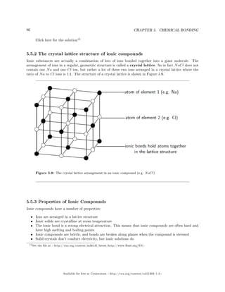 86 CHAPTER 5. CHEMICAL BONDING
Click here for the solution
12
5.5.2 The crystal lattice structure of ionic compounds
Ionic substances are actually a combination of lots of ions bonded together into a giant molecule. The
arrangement of ions in a regular, geometric structure is called a crystal lattice. So in fact NaCl does not
contain one Na and one Cl ion, but rather a lot of these two ions arranged in a crystal lattice where the
ratio of Na to Cl ions is 1:1. The structure of a crystal lattice is shown in Figure 5.9.
Figure 5.9: The crystal lattice arrangement in an ionic compound (e.g. NaCl)
5.5.3 Properties of Ionic Compounds
Ionic compounds have a number of properties:
• Ions are arranged in a lattice structure
• Ionic solids are crystalline at room temperature
• The ionic bond is a strong electrical attraction. This means that ionic compounds are often hard and
have high melting and boiling points
• Ionic compounds are brittle, and bonds are broken along planes when the compound is stressed
• Solid crystals don't conduct electricity, but ionic solutions do
12See the le at http://cnx.org/content/m38131/latest/http://www.fhsst.org/lOi
Available for free at Connexions http://cnx.org/content/col11303/1.4
 