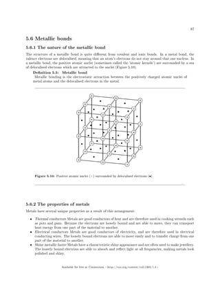 87
5.6 Metallic bonds
5.6.1 The nature of the metallic bond
The structure of a metallic bond is quite dierent from covalent and ionic bonds. In a metal bond, the
valence electrons are delocalised, meaning that an atom's electrons do not stay around that one nucleus. In
a metallic bond, the positive atomic nuclei (sometimes called the 'atomic kernels') are surrounded by a sea
of delocalised electrons which are attracted to the nuclei (Figure 5.10).
Denition 5.5: Metallic bond
Metallic bonding is the electrostatic attraction between the positively charged atomic nuclei of
metal atoms and the delocalised electrons in the metal.
Figure 5.10: Positive atomic nuclei (+) surrounded by delocalised electrons (•)
5.6.2 The properties of metals
Metals have several unique properties as a result of this arrangement:
• Thermal conductors Metals are good conductors of heat and are therefore used in cooking utensils such
as pots and pans. Because the electrons are loosely bound and are able to move, they can transport
heat energy from one part of the material to another.
• Electrical conductors Metals are good conductors of electricity, and are therefore used in electrical
conducting wires. The loosely bound electrons are able to move easily and to transfer charge from one
part of the material to another.
• Shiny metallic lustre Metals have a characteristic shiny appearance and are often used to make jewellery.
The loosely bound electrons are able to absorb and reect light at all frequencies, making metals look
polished and shiny.
Available for free at Connexions http://cnx.org/content/col11303/1.4
 