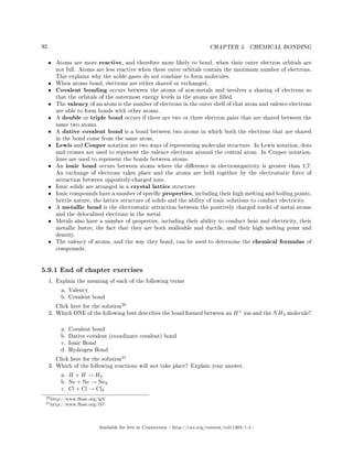 92 CHAPTER 5. CHEMICAL BONDING
• Atoms are more reactive, and therefore more likely to bond, when their outer electron orbitals are
not full. Atoms are less reactive when these outer orbitals contain the maximum number of electrons.
This explains why the noble gases do not combine to form molecules.
• When atoms bond, electrons are either shared or exchanged.
• Covalent bonding occurs between the atoms of non-metals and involves a sharing of electrons so
that the orbitals of the outermost energy levels in the atoms are lled.
• The valency of an atom is the number of electrons in the outer shell of that atom and valence electrons
are able to form bonds with other atoms.
• A double or triple bond occurs if there are two or three electron pairs that are shared between the
same two atoms.
• A dative covalent bond is a bond between two atoms in which both the electrons that are shared
in the bond come from the same atom.
• Lewis and Couper notation are two ways of representing molecular structure. In Lewis notation, dots
and crosses are used to represent the valence electrons around the central atom. In Couper notation,
lines are used to represent the bonds between atoms.
• An ionic bond occurs between atoms where the dierence in electronegativity is greater than 1,7.
An exchange of electrons takes place and the atoms are held together by the electrostatic force of
attraction between oppositely-charged ions.
• Ionic solids are arranged in a crystal lattice structure.
• Ionic compounds have a number of specic properties, including their high melting and boiling points,
brittle nature, the lattice structure of solids and the ability of ionic solutions to conduct electricity.
• A metallic bond is the electrostatic attraction between the positively charged nuclei of metal atoms
and the delocalised electrons in the metal.
• Metals also have a number of properties, including their ability to conduct heat and electricity, their
metallic lustre, the fact that they are both malleable and ductile, and their high melting point and
density.
• The valency of atoms, and the way they bond, can be used to determine the chemical formulae of
compounds.
5.9.1 End of chapter exercises
1. Explain the meaning of each of the following terms
a. Valency
b. Covalent bond
Click here for the solution
20
2. Which ONE of the following best describes the bond formed between an H+
ion and the NH3 molecule?
a. Covalent bond
b. Dative covalent (coordinate covalent) bond
c. Ionic Bond
d. Hydrogen Bond
Click here for the solution
21
3. Which of the following reactions will not take place? Explain your answer.
a. H + H → H2
b. Ne + Ne → Ne2
c. Cl + Cl → Cl2
20http://www.fhsst.org/lgV
21http://www.fhsst.org/l37
Available for free at Connexions http://cnx.org/content/col11303/1.4
 