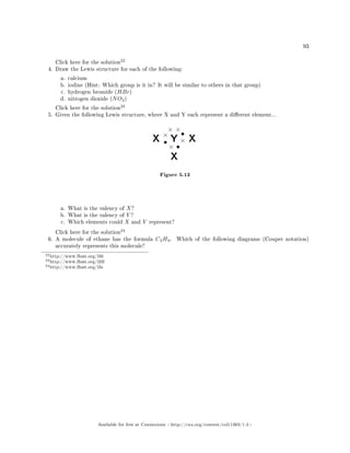 93
Click here for the solution
22
4. Draw the Lewis structure for each of the following:
a. calcium
b. iodine (Hint: Which group is it in? It will be similar to others in that group)
c. hydrogen bromide (HBr)
d. nitrogen dioxide (NO2)
Click here for the solution
23
5. Given the following Lewis structure, where X and Y each represent a dierent element...
Figure 5.13
a. What is the valency of X?
b. What is the valency of Y ?
c. Which elements could X and Y represent?
Click here for the solution
24
6. A molecule of ethane has the formula C2H6. Which of the following diagrams (Couper notation)
accurately represents this molecule?
22http://www.fhsst.org/l36
23http://www.fhsst.org/l3H
24http://www.fhsst.org/l3s
Available for free at Connexions http://cnx.org/content/col11303/1.4
 