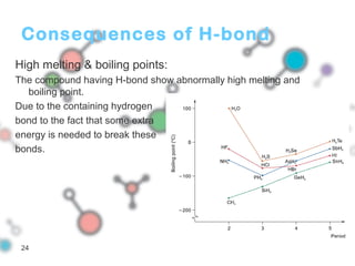 Consequences of H-bond
High melting & boiling points:
The compound having H-bond show abnormally high melting and
boiling point.
Due to the containing hydrogen
bond to the fact that some extra
energy is needed to break these
bonds.
24
 