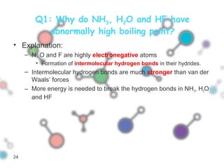 Q1: Why do NH3, H2O and HF have
abnormally high boiling point?
• Explanation:
– N, O and F are highly electronegative atoms
• Formation of intermolecular hydrogen bonds in their hydrides.
– Intermolecular hydrogen bonds are much stronger than van der
Waals’ forces
– More energy is needed to break the hydrogen bonds in NH3, H2O
and HF
24
 