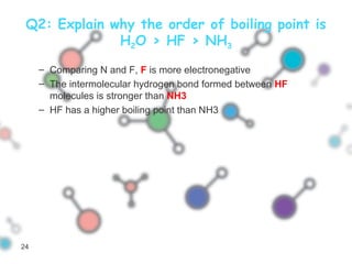 Q2: Explain why the order of boiling point is
H2O > HF > NH3
– Comparing N and F, F is more electronegative
– The intermolecular hydrogen bond formed between HF
molecules is stronger than NH3
– HF has a higher boiling point than NH3
24
 