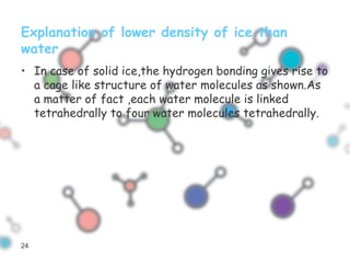Explanation of lower density of ice than
water
• In case of solid ice,the hydrogen bonding gives rise to
a cage like structure of water molecules as shown.As
a matter of fact ,each water molecule is linked
tetrahedrally to four water molecules tetrahedrally.
24
 