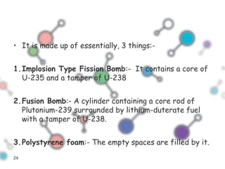 • It is made up of essentially, 3 things:-
1.Implosion Type Fission Bomb:- It contains a core of
U-235 and a tamper of U-238
2.Fusion Bomb:- A cylinder containing a core rod of
Plutonium-239 surrounded by lithium-duterate fuel
with a tamper of U-238.
3.Polystyrene foam:- The empty spaces are filled by it.
24
 