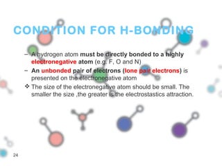 CONDITION FOR H-BONDING
– A hydrogen atom must be directly bonded to a highly
electronegative atom (e.g. F, O and N)
– An unbonded pair of electrons (lone pair electrons) is
presented on the electronegative atom
 The size of the electronegative atom should be small. The
smaller the size ,the greater is the electrostastics attraction.
24
 