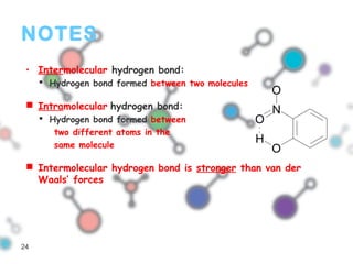 NOTES
• Intermolecular hydrogen bond:
 Hydrogen bond formed between two molecules
 Intramolecular hydrogen bond:
 Hydrogen bond formed between
two different atoms in the
same molecule
 Intermolecular hydrogen bond is stronger than van der
Waals’ forces
N
O
O
O
H
24
 