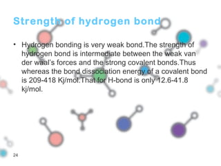 Strength of hydrogen bond
• Hydrogen bonding is very weak bond.The strength of
hydrogen bond is intermediate between the weak van
der waal’s forces and the strong covalent bonds.Thus
whereas the bond dissociation energy of a covalent bond
is 209-418 Kj/mol.That for H-bond is only 12.6-41.8
kj/mol.
24
 