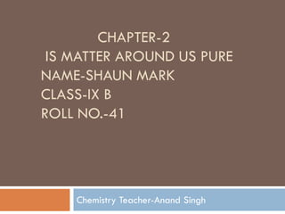 CHAPTER-2
IS MATTER AROUND US PURE
NAME-SHAUN MARK
CLASS-IX B
ROLL NO.-41
Chemistry Teacher-Anand Singh
 