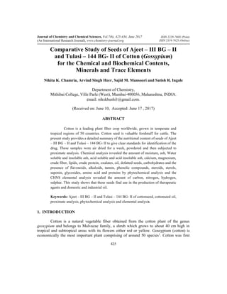 ISSN 2229-760X (Print)
ISSN 2319-7625 (Online)
Journal of Chemistry and Chemical Sciences, Vol.7(6), 425-434, June 2017
(An International Research Journal), www.chemistry-journal.org
425
Comparative Study of Seeds of Ajeet – III BG – II
and Tulasi – 144 BG- II of Cotton (Gossypium)
for the Chemical and Biochemical Contents,
Minerals and Trace Elements
Nikita K. Chamria, Arvind Singh Heer, Sajid M. Mansoori and Satish R. Ingale
Department of Chemistry,
Mithibai College, Ville Parle (West), Mumbai-400056, Maharashtra, INDIA.
email: nikskhushi1@gmail.com.
(Received on: June 10, Accepted: June 17 , 2017)
ABSTRACT
Cotton is a leading plant fiber crop worldwide, grown in temperate and
tropical regions of 50 countries. Cotton seed is valuable foodstuff for cattle. The
present study provides a detailed summary of the nutritional content of seeds of Ajeet
– III BG – II and Tulasi – 144 BG- II to give clear standards for identification of the
drug. These samples were air dried for a week, powdered and then subjected to
proximate analysis. Chemical analysis revealed the amount of moisture, ash, Water
soluble and insoluble ash, acid soluble and acid insoluble ash, calcium, magnesium,
crude fiber, lipids, crude protein, oxalates, oil, defatted seeds, carbohydrates and the
presence of flavonoids, alkaloids, tannin, phenolic compounds, steroids, sterols,
saponin, glycosides, amino acid and proteins by phytochemical analysis and the
CHNS elemental analysis revealed the amount of carbon, nitrogen, hydrogen,
sulphur. This study shows that these seeds find use in the production of therapeutic
agents and domestic and industrial oil.
Keywords: Ajeet – III BG – II and Tulasi – 144 BG- II of cottonseed, cottonseed oil,
proximate analysis, phytochemical analysis and elemental analysis.
1. INTRODUCTION
Cotton is a natural vegetable fiber obtained from the cotton plant of the genus
gossypium and belongs to Malvacae family, a shrub which grows to about 40 cm high in
tropical and subtropical areas with its flowers either red or yellow. Gossypium (cotton) is
economically the most important plant comprising of around 50 species1
. Cotton was first
 