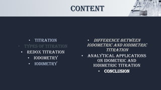 CONTENT
• Titration
• Types of Titration
• Redox titration
• Iodometry
• Iodimetry
• Difference between
iodometric and iodimetric
titration
• Analytical applications
on Idometric and
Iodimetric titration
• Conclusion
 