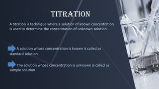 Titration
A titration is technique where a solution of known concentration
is used to determine the concentration of unknown solution.
A solution whose concentration is known is called as
standard solution
The solution whose concentration is unknown is called as
sample solution
 