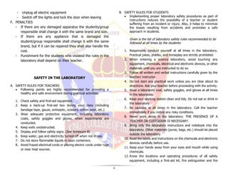 4
- Unplug all electric equipment
- Switch off the lights and lock the door when leaving
F. PENALTIES
- If there are any damaged apparatus the students/group
responsible shall change it with the same brand and size.
- If there are any appliance that is damaged the
student/group responsible shall change it with the same
brand, but if it can be repaired they shall also handle the
cost.
- Punishment for the students who violated the rules in the
laboratory shall depend on their teacher.
SAFETY IN THE LABORATORY
A. SAFETY RULES FOR TEACHERS
• Following points are highly recommended for providing a
healthy and safe environment during practical activities:
1. Check safety and first-aid equipment.
2. Keep a back-up first-aid box during your class (including
bandage tape, gauze, antiseptic, scissors, cotton wool, etc.)
3. Wear adequate protective equipment, including laboratory
coats, safety goggles and gloves, when experiments are
conducted.
4. Keep exits unobstructed.
5. Display and follow safety signs. (See Annexure B)
6. Keep water, gas and electricity turned off when not in use.
7. Do not store flammable liquids in open containers.
8. Avoid frayed electrical cords or placing electric cords under rugs
or near heat sources.
B. SAFETY RULES FOR STUDENTS
• Implementing proper laboratory safety procedures as part of
instructions reduces the possibility of a teacher or student
suffering from an incident or injury. Also, it helps to minimize
the losses resulting from accidents and promotes a safe
approach in students.
Given is the list of laboratory safety rules recommended to be
followed at all times by the students:
1. Responsibly conduct yourself at all times in the laboratory.
Practical jokes, pranks, and horseplay are strictly prohibited.
2. When entering a science laboratory, avoid touching any
equipment, chemicals, electrical and electronic devices, or other
materials until you are instructed to do so.
3. Follow all written and verbal instructions carefully given by the
teacher/ instructor.
4. Do not start any practical work unless you are clear about its
directions. Ask your teacher before proceeding with the activity.
5. Wear a laboratory coat, safety goggles, and gloves at all times
in the laboratory.
6. Keep your working station clean and tidy. Do not eat or drink in
the laboratory.
7. Be cautious at all times in the laboratory. Call the teacher
immediately if you notice any risky conditions.
8. Never work alone in the laboratory. THE PRESENCE OF A
TEACHER OR CUSTODIAN IS NECESSARY.
9. Bring only the laboratory instructions and notebook into the
laboratory. Other materials (purse, bags, etc.) should be placed
outside the laboratory.
10. Read the labels and instructions on the chemicals and electronic
devices carefully before use.
11. Keep your hands away from your eyes and mouth while using
chemicals.
12. Know the locations and operating procedures of all safety
equipment, including a first-aid kit, fire extinguisher and fire
 