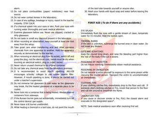 5
alarm.
13. Do not place combustibles (paper/ notebooks) near heat
source.
14. Do not wear contact lenses in the laboratory.
15. In case of any spillage, breakage or injury, report to the teacher
instantly. STAY CALM.
16. If a chemical splash into your eyes or skin, flush your eyes with
running water thoroughly and seek medical attention.
17. Examine glassware before use. Never use chipped, cracked or
dirty glassware.
18. Do not taste or smell any chemical present in the laboratory.
19. When recording an observation, keep yourself at least one foot
away from the setup.
20. Take great care when transferring acid and other corrosive
chemicals from one apparatus to another. Hold the apparatus
securely as demonstrated by the teacher.
21. When removing an electrical plug from its socket, switch off and
grasp the plug, not the electrical cord. Hands must be dry when
touching an electrical switch, plug or outlet/ socket.
22. Never return unused chemical to its original container.
23. Do not take any chemical away from the laboratory premises.
24. It is recommended to avoid mouth pipetting. AKU-EB
encourages schools/ colleges to use rubber pipette filler.
However, if mouth pipetting is done, it should be carried out
under a teacher’s supervision.
25. Do not immerse hot glassware in cold water as the glassware
may break. Put the heated glassware at a separate place to be
cooled.
26. Never look into a container that is being heated. Always observe
containers from sideways.
27. If the Bunsen burner goes out accidentally, immediately turn off
the control device/ gas supply.
28. Never leave a lit burner unattended.
29. While heating a chemical in a test tube, do not point the mouth
of the test tube towards yourself or anyone else.
30. Wash your hands with liquid soap and water before leaving the
laboratory.
FIRST AID (To do if there are any accidents.)
EYE SPLASH
Immediately flush the eyes with a gentle stream of clean, temperate
water for 15 minutes. Hold the eyelids open.
THERMAL BURNS
If the skin is unbroken, submerge the burned area in clean water. Do
not break any blisters.
CUTS AND SCRATCHES
Keep the injured lying down, and raise the bleeding part higher than
the rest of the body if the cut is severe.
POISONING BY INGESTION
Do not induce vomiting. Immediately obtain medical assistance.
POISONING BY INHALATION
Do not become a victim yourself by exposure to the same poison while
rescuing the injured person. Transport the victim to uncontaminated
air immediately.
CLOTHING FIRE
If your clothing catches fire, immediately drop to the floor and roll. If
someone else’s clothing catches on fire, knock that person to the floor
and roll him around to smoothen the flame.
LABORATORY FIRE
If you cause or discover smoke or fire, PULL the closest alarm and
evacuate to the designated space*.
NOTE: Seek medical assistance soon after receiving first aid.
 