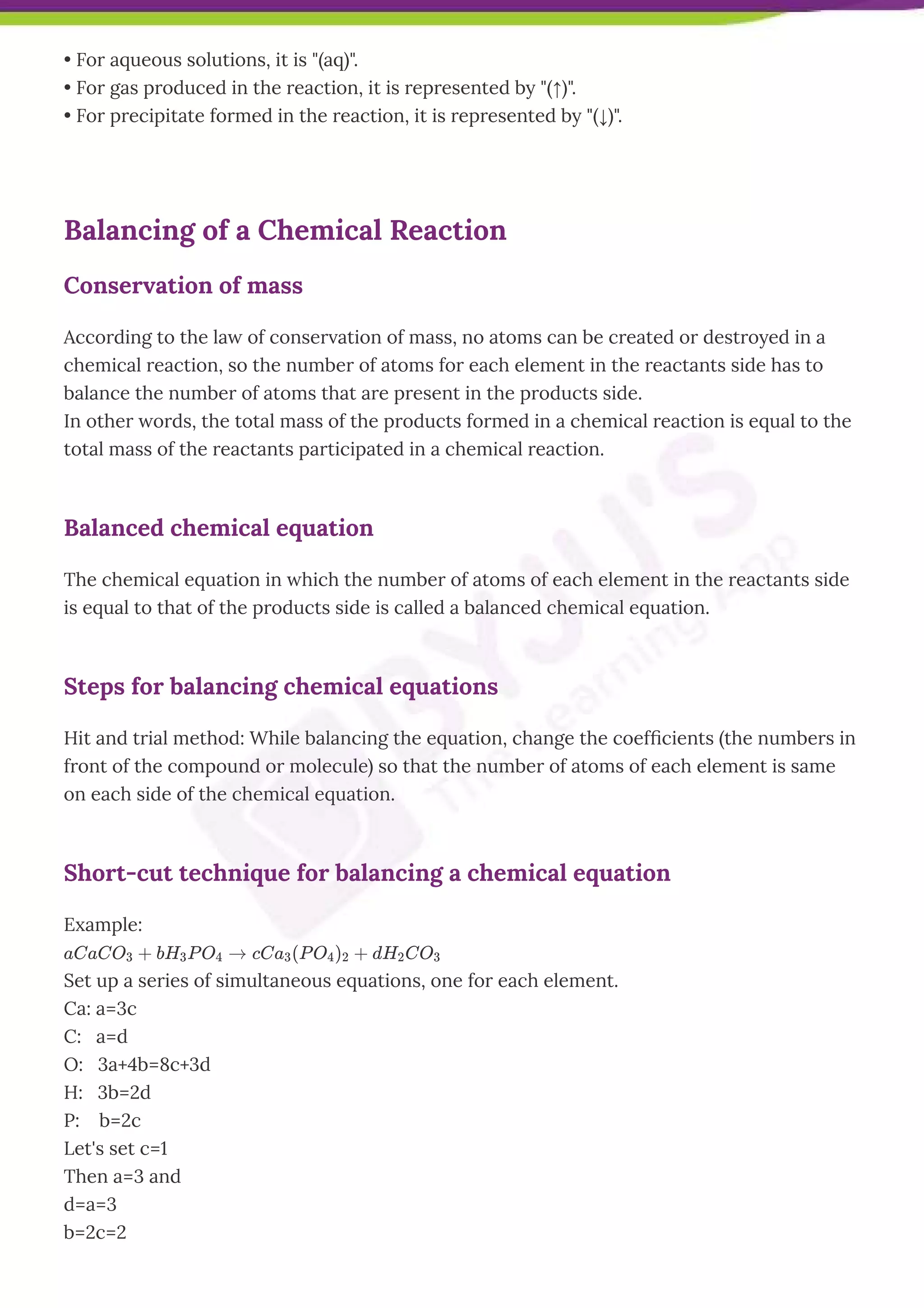 • For aqueous solutions, it is "(aq)".
• For gas produced in the reaction, it is represented by "(↑)".
• For precipitate formed in the reaction, it is represented by "(↓)".
Balancing of a Chemical Reaction
Conservation of mass
According to the law of conservation of mass, no atoms can be created or destroyed in a
chemical reaction, so the number of atoms for each element in the reactants side has to
balance the number of atoms that are present in the products side.
In other words, the total mass of the products formed in a chemical reaction is equal to the
total mass of the reactants participated in a chemical reaction.
Balanced chemical equation
The chemical equation in which the number of atoms of each element in the reactants side
is equal to that of the products side is called a balanced chemical equation.
Steps for balancing chemical equations
Hit and trial method: While balancing the equation, change the coefﬁcients (the numbers in
front of the compound or molecule) so that the number of atoms of each element is same
on each side of the chemical equation. 
Short-cut technique for balancing a chemical equation
Example:
aCaCO3 + bH3P O4 → cCa3(P O4)2 + dH2CO3
Set up a series of simultaneous equations, one for each element.
Ca: a=3c
C:   a=d
O:   3a+4b=8c+3d
H:   3b=2d
P:    b=2c
Let's set c=1
Then a=3 and
d=a=3
b=2c=2
 