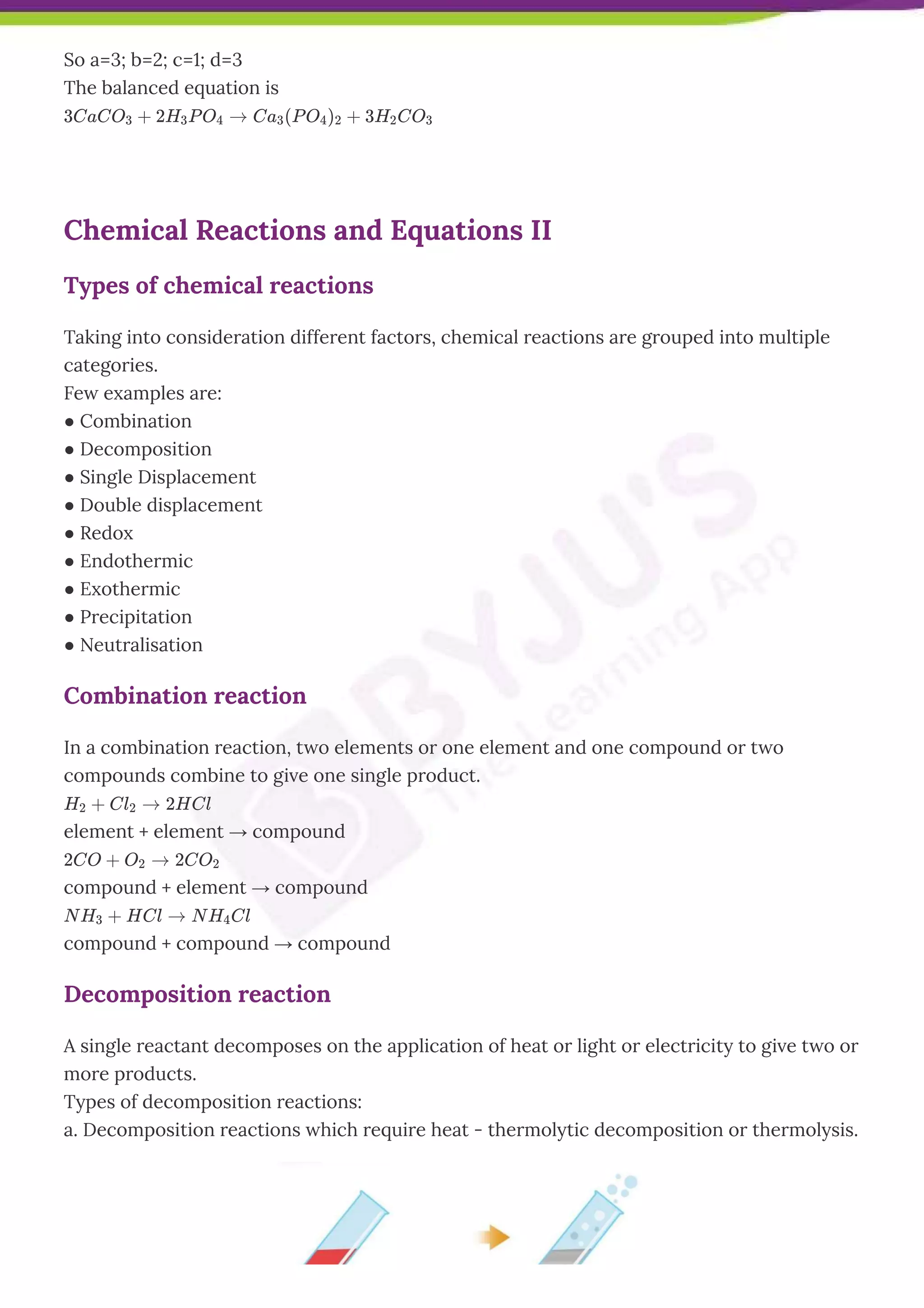 So a=3; b=2; c=1; d=3
The balanced equation is
3CaCO3 + 2H3P O4 → Ca3(P O4)2 + 3H2CO3
Chemical Reactions and Equations II
Types of chemical reactions
Taking into consideration different factors, chemical reactions are grouped into multiple
categories.
Few examples are:
● Combination
● Decomposition
● Single Displacement
● Double displacement
● Redox
● Endothermic
● Exothermic
● Precipitation
● Neutralisation
Combination reaction
In a combination reaction, two elements or one element and one compound or two
compounds combine to give one single product.
H2 + Cl2 → 2HCl
element + element → compound
2CO + O2 → 2CO2
compound + element → compound
N H3 + HCl → N H4Cl
compound + compound → compound
Decomposition reaction
A single reactant decomposes on the application of heat or light or electricity to give two or
more products.
Types of decomposition reactions:
a. Decomposition reactions which require heat - thermolytic decomposition or thermolysis.
 