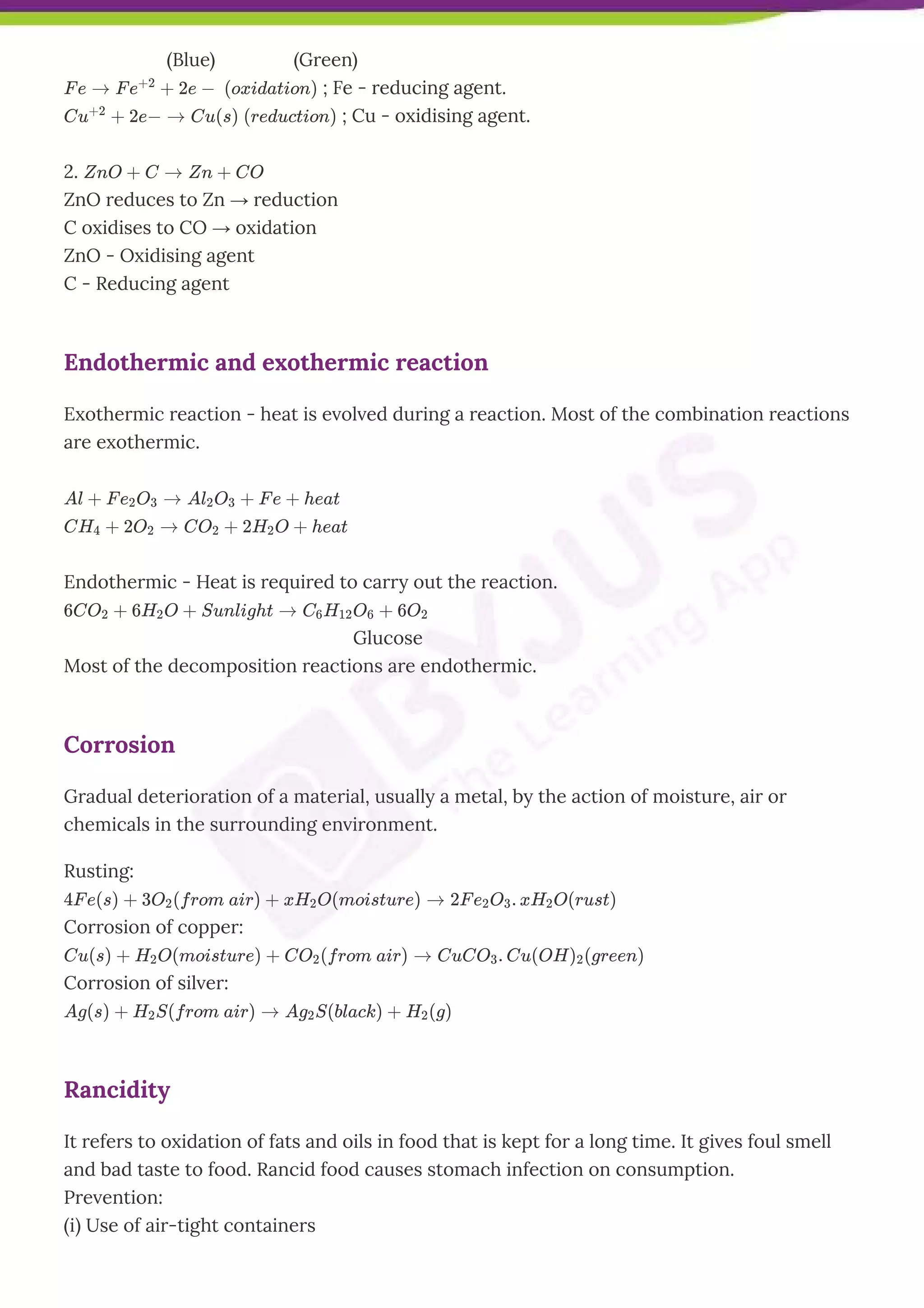        (Blue)                (Green)
F e → F e
+2
+ 2e −  (oxidation) ; Fe - reducing agent.
Cu
+2
+ 2e− → Cu(s) (reduction) ; Cu - oxidising agent.
2. ZnO + C → Zn + CO
ZnO reduces to Zn → reduction
C oxidises to CO → oxidation
ZnO - Oxidising agent
C - Reducing agent
Endothermic and exothermic reaction
Exothermic reaction - heat is evolved during a reaction. Most of the combination reactions
are exothermic.
Al + F e2O3 → Al2O3 + F e + heat
CH4 + 2O2 → CO2 + 2H2O + heat
Endothermic - Heat is required to carry out the reaction.
6CO2 + 6H2O + Sunlight → C6H12O6 + 6O2
       Glucose
Most of the decomposition reactions are endothermic.
Corrosion
Gradual deterioration of a material, usually a metal, by the action of moisture, air or
chemicals in the surrounding environment.
Rusting:
4F e(s) + 3O2(from air) + xH2O(moisture) → 2F e2O3. xH2O(rust)
Corrosion of copper:
Cu(s) + H2O(moisture) + CO2(from air) → CuCO3. Cu(OH)2(green)
Corrosion of silver:
Ag(s) + H2S(from air) → Ag2S(black) + H2(g)
Rancidity
It refers to oxidation of fats and oils in food that is kept for a long time. It gives foul smell
and bad taste to food. Rancid food causes stomach infection on consumption.
Prevention:
(i) Use of air-tight containers
 
