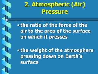 2. Atmospheric (Air)
Pressure
• the ratio of the force of the
air to the area of the surface
on which it presses
• the weight of the atmosphere
pressing down on Earth’s
surface
 
