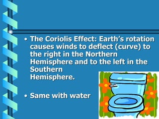 • The Coriolis Effect: Earth’s rotation
causes winds to deflect (curve) to
the right in the Northern
Hemisphere and to the left in the
Southern
Hemisphere.
• Same with water
 
