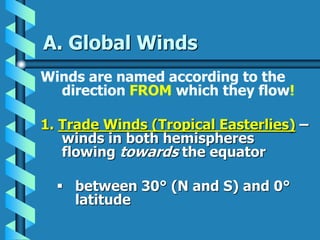A. Global Winds
Winds are named according to the
direction FROM which they flow!
1. Trade Winds (Tropical Easterlies) –
winds in both hemispheres
flowing towards the equator
 between 30° (N and S) and 0°
latitude
 