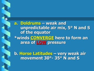 a. Doldrums – weak and
unpredictable air mix, 5° N and S
of the equator
*winds CONVERGE here to form an
area of LOW pressure
b. Horse Latitudes – very weak air
movement 30°- 35° N and S
 