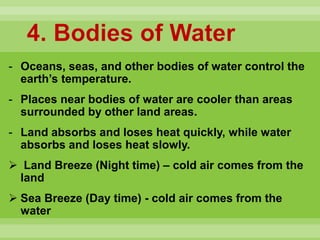 4. Bodies of Water
- Oceans, seas, and other bodies of water control the
earth’s temperature.
- Places near bodies of water are cooler than areas
surrounded by other land areas.
- Land absorbs and loses heat quickly, while water
absorbs and loses heat slowly.
 Land Breeze (Night time) – cold air comes from the
land
 Sea Breeze (Day time) - cold air comes from the
water
 