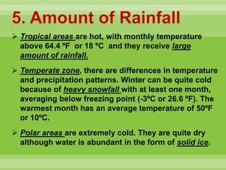 5. Amount of Rainfall
 Tropical areas are hot, with monthly temperature
above 64.4 ºF or 18 ºC and they receive large
amount of rainfall.
 Temperate zone, there are differences in temperature
and precipitation patterns. Winter can be quite cold
because of heavy snowfall with at least one month,
averaging below freezing point (-3ºC or 26.6 ºF). The
warmest month has an average temperature of 50ºF
or 10ºC.
 Polar areas are extremely cold. They are quite dry
although water is abundant in the form of solid ice.
 