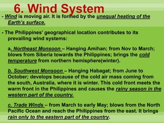 6. Wind System- Wind is moving air. It is formed by the unequal heating of the
Earth’s surface.
- The Philippines’ geographical location contributes to its
prevailing wind systems:
a. Northeast Monsoon – Hanging Amihan; from Nov to March;
blows from Siberia towards the Philippines; brings the cold
temperature from northern hemisphere(winter).
b. Southwest Monsoon – Hanging Habagat; from June to
October; develops because of the cold air mass coming from
the south, Australia, where it is winter. This cold front meets the
warm front in the Philippines and causes the rainy season in the
western part of the country.
c. Trade Winds – from March to early May; blows from the North
Pacific Ocean and reach the Philippines from the east. It brings
rain only to the eastern part of the country.
 