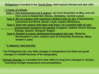 - Philippines is located in the Torrid Zone, with tropical climate and also with:
* 4 types of climate :
Type 1- Two pronounced and 2 season: dry from December to May, and wet
from June to September (Ilocos, Zambales, Central Luzon)
Type 2- No dry season with maximum rainfall in Dec to Jan. (Catanduanes,
Camarines Sur/Norte, Samar, Leyte, eastern Mindanao)
Type 3- Short dry season that lasts only from 1 to 3 months with no very
pronounced maximum rain period. (Cagayan, Isabela, Nueva Viscaya,
Kalinga, Apayao, Benguet, Ifugao)
Type 4- Rainfall is evenly distributed throughout the year. (Batanes,
Northeastern Luzon, western part of Camarines Sur/Norte, Albay,
western Leyte)
* 2 seasons (wet and dry)
- The Philippines has very little changes in temperature but there are great
changes in rainfall because of its topography.
* Climate Change- is a broader term that refers to long term changes in climate,
including average temperature and precipitation.
 