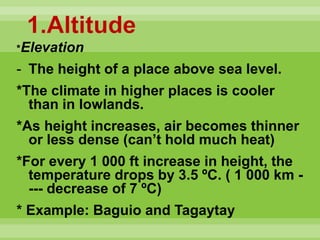1.Altitude
*Elevation
- The height of a place above sea level.
*The climate in higher places is cooler
than in lowlands.
*As height increases, air becomes thinner
or less dense (can’t hold much heat)
*For every 1 000 ft increase in height, the
temperature drops by 3.5 ºC. ( 1 000 km -
--- decrease of 7 ºC)
* Example: Baguio and Tagaytay
 