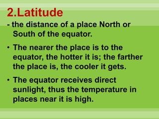 2.Latitude
- the distance of a place North or
South of the equator.
• The nearer the place is to the
equator, the hotter it is; the farther
the place is, the cooler it gets.
• The equator receives direct
sunlight, thus the temperature in
places near it is high.
 