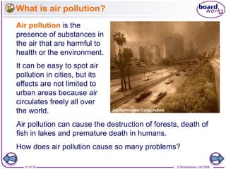 © Boardworks Ltd 200610 of 35
What is air pollution?
Air pollution is the
presence of substances in
the air that are harmful to
health or the environment.
It can be easy to spot air
pollution in cities, but its
effects are not limited to
urban areas because air
circulates freely all over
the world.
Air pollution can cause the destruction of forests, death of
fish in lakes and premature death in humans.
How does air pollution cause so many problems?
 