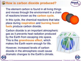 © Boardworks Ltd 200613 of 35
How is carbon dioxide produced?
The element carbon is found in all living things
and moves through the environment in a chain
of reactions known as the carbon cycle.
In this cycle, the chemical reactions that take
place during respiration and burning fossil
fuels produce carbon dioxide.
Carbon dioxide is an important atmospheric
gas as it prevents heat radiation produced
by the Earth from escaping into space.
This is the greenhouse effect, which
makes the Earth warm enough for life.
However, increased levels of carbon
dioxide in the atmosphere could cause
dramatic changes to the Earth’s climate.
 