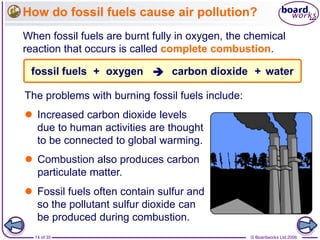 © Boardworks Ltd 200614 of 35
How do fossil fuels cause air pollution?
When fossil fuels are burnt fully in oxygen, the chemical
reaction that occurs is called complete combustion.
carbon dioxidefossil fuels oxygen water++ 
 Fossil fuels often contain sulfur and
so the pollutant sulfur dioxide can
be produced during combustion.
 Increased carbon dioxide levels
due to human activities are thought
to be connected to global warming.
 Combustion also produces carbon
particulate matter.
The problems with burning fossil fuels include:
 