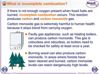 © Boardworks Ltd 200615 of 35
What is incomplete combustion?
If there is not enough oxygen present when fossil fuels are
burned, incomplete combustion occurs. This reaction
produces carbon and carbon monoxide gas.
Carbon monoxide gas is extremely harmful to human health
because it stops blood from carrying oxygen.
 Faulty gas appliances, such as heating boilers,
can produce carbon monoxide. This gas is
colourless and odourless, so boilers need to
be checked for safety at least once a year.
 Burning wood can also produce carbon
monoxide. In areas where forests have
been cleared and burned, carbon monoxide
levels can reach dangerously high levels.
 