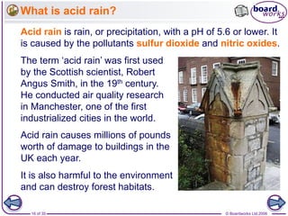 © Boardworks Ltd 200616 of 35
What is acid rain?
Acid rain is rain, or precipitation, with a pH of 5.6 or lower. It
is caused by the pollutants sulfur dioxide and nitric oxides.
The term ‘acid rain’ was first used
by the Scottish scientist, Robert
Angus Smith, in the 19th century.
He conducted air quality research
in Manchester, one of the first
industrialized cities in the world.
Acid rain causes millions of pounds
worth of damage to buildings in the
UK each year.
It is also harmful to the environment
and can destroy forest habitats.
 